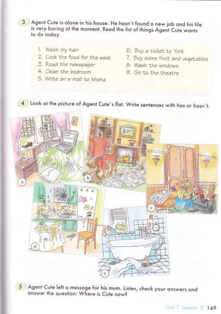 Agent Cute is olone in his house. He hosn,t found o ne^/ joЬ ond his Iife
is very Ьoring ot the moment. Reod the |ist of things Agent Cute wonls
to do todoy.
1.
2.
Э,
А
a.
5.
Waeh mу hair
Сook thо food for |hr waak
Kеаd Lhе nrwe?a?er
С|aan the bedroom
WriLa an e-mai| Lo Мiэha
6. Эuу a |icket Lo York
7. Эuу eoma fruit and vrqеtаb|ae
B. Waeh |hе windowэ
9, Go to the theatra
4 Look ot the piсtuгe of Agent Cule,s fIot. Wгite sentenсes with hos oг lrosn,f.
lw./
Y
Agent Cute |eft q messoge foг his mum. Listen, сheсk your onswers ond
onsweг the question.. Where is CuIe now?
149
 