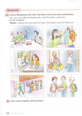 A ; Look ot the piсtuгes ond wгite. Use lhese woгds ond woгd сomЬinolions.
еat, sее a nеW film, do homеwork, rеad thе book, wash haiц
do the shopping
Modеl: 1' Аlехеу hаs just еоtеп his lunсh. Ivаn hаsп,t еаtеn his lunсh уеt.
ffiH
B . Leorn seven iггegulor veгЬs Ьy heoгt.
150
 