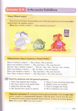 Улицo 06щий BoПPoс l
Kaк и Bсе oсTaЛЬIIЬIе Пo}{oщниKи' нa этoй yлице ДpаKoIIIa-Пoмoщник havе
ПеpеЛeTaеT IIa IIеpBoe МесTo.
Irаve theу writtеn а lettеr?
- Онu нaпuсаJ,Iu nцcьмo?
'fiё.=1{
i
I
I
I
I
;$ кeod the sentenсes ond osk geneгo| questions.
1. Pеtеr hаs opеnеd the window.
2. Wе havе rеad a vеry good book.
3. Мary has lost hеr dog.
4. My friеnds havе gonе to sсhool.
oбpатите внипrание! B утвеpДитеЛЬнЬIx пpeДЛo)Kениях ГЛaГoЛЬt have, has
МoryТ сToяTЬ B сoKpaщеIrной фopме: Thеу,ve gonе. Сutе's lost thе note.
B вoпpоситеЛЬнЬIx ПpеДЛo)Kени'lx испoльЗyeTсЯ ToЛЬKo их ПoЛнaя фopмa.
IIаvе thеу gone? Eаs Сцtе lost а note?
{ r
O6poзoвoниe o6tЦих вoпpoсoв в Present Peгfeсt
Havе I writtеn a lеttеr?
- YеS, I havе. /No, I havеn't.
Havе уоu writtеn a lеttеr?
- Yеs, you havе. / No, you havеn,t.
Has hе / shе /writtеn a lеttеr?
- Yеs'hе i shе lhas. lNo,hе / shе / hasn't.
Havе wе writtеn a lеtter?
- Yеs, wе havе. / No, wе havеn't.
Havе you writtеn a lеttеr?
- Yеs, you havе. / No, you haven't.
Havе thеy writtеn a ],etteт?
- Yеs, they havе. / No' thеy havеn't.
5. Тhеy'vе Sееn an intеrеsting film.
6. Misha's bееn to London.
7. Yоu'vе bought thе book.
8. Wе'vе finishеd our wоrk.
l5l
 