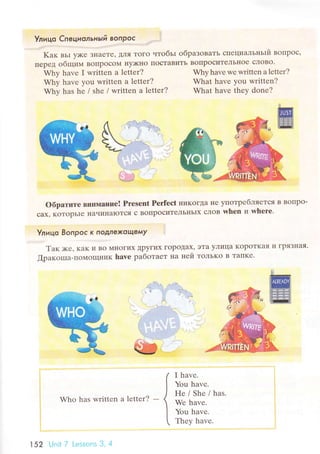ll
Улицo Спeциoльньlй вoпpoc
rr,.:rrr: "ii- ' .,..:..r,.,:rr.i'1'"r:l'r''_1r
Kaк вьr y)Kе зI{aете' дЛЯ Toгo чToбЬI oбpaзoBaTЬ специaЛЬI{ьIй Boпpoс,
IIеpеД oбщиМ BotlpoсoМ нy)кнo пoстaBиTЬ BoпpoсиTeЛЬIloe сЛoBo.
Why have I writtеn a lеtter? WhyhavеwеWrittеnalеttеr?
Why havе you Written a lettеr?
Why has he / shе / written a lеttеr?
What havе yоu written?
What havе thеy donе?
.1 .1
oбpaтитe BIIиI}1аIIие! Prеsent Pеrfeсt IIиKoгta не упoтpебIIЯeTcЯ B BoПpo-
сax' кoтopьIе llaчинaloтся с BoПpoситeЛЬI{Ьlх сЛoB whеn и wh€rе.
tl
Улицo Boпpoс K ПoДлФKoЩeмy ii
Taк;ке, KaK и Bo MIIoгI]tх Дpyгиx гopoдaх, эTa yЛицa KopoTKaя и ГpяЗI{aя.
[paкошa-пoMoщIIиK have paбoтaеT I{a ней ToЛьKo B TaпKе.
Who has writtеn a lеtter?
I havе.
You havе.
Hе/She/has.
Wе havе.
You havе.
Thеy havе.{
152 Unit 7 Lеss<эns 3, 4
 