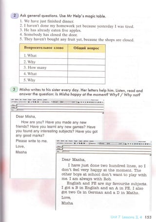 'jff lsк generol questions. Use Мr Help,s mogiс tob|e.
1. Wе have just finished dinner.
2. Ihaven,t donе my homеwork yеt bесause yеstеrday I was tiтеd.
3' Hе has alrеady eatеn fivе apples.
4. Somеbody has сlosеd thе door.
5. Thеy havеn't bought any fruit yet, beсausе thе shоps arе сlosеd.
BoпpoсптельIIoе сЛoвo
1. What
oбщий Boпpoс
2. Whу
3. How many
4. What
5. Why
Dear Misha,
How are you? Have you made any new
friends? Have you learnt any new games? Have
you found any interesting subjeсts? Have you got
any good marks?
Please write to me.
Love,
Masha
3 .i Мisho writes to his sister every doy. Her Ietters heIp him. Lislen, reod ond
onswer the question: ls Мisho hаppy ot the moment? Why? / Why not?
рфNффrs*Йф
Jnщ Фв. g t te:. : gф, :!Е-F------.-.i:щ.A t r 9 :- l. Е'j ! Е-.
Dear Мasha,
I have just done tтro hund'тed. lines, so r
don't fеelverу happy at the moment. The
other boys at sсhool don't want to play тмith
me. r am always with Е,ob.
Еnglish and PE are mJr favourite subjeсts.
I got a B in Englistr and an A in pE. I also
got two Cs in German and a D in Maths.
Love,
Misha
l ,l.;l ;, Lсs1Оns З, 4 l 53
 