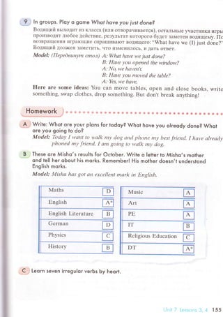 B
l
I
i
!
fifl$ ln groups. P|oy o gome Whof hove уou iust done?
Boдящий BьIxoДит иЗ Kлaссa (или oтвopauивaeтся), oсTaЛЬнЬIr yчaстI{иKи игpь]
пpoиЗBotЯт лtобoe действие, pезyЛьTaT KoTopoгo бyдет зaмете" вoдяще'y. Пс
вoЗBpaщеIrии игpaloщиe сПpaIIIиBaIoT Botящегo: ..What have wе (I) just done?'.
Boдящий Дoл)кeн ЗaМеTить, чтo иЗMeIlиЛocЬ) I| Дaть oTвеT.
ModеI: (Пepеdвuнуm сmoл) А: Whаt hаvе wе just donе?
B: Hаvе уou opеnеd the window?
А: No, we hаvеn,t.
B: Hаvе уou movеd thе tаblе?
А: Yes, wе hаvе.
frerе аrе somе idеаs: You сan movе tаblеs, оpеn and сlose books, writе
somеthing, swap сlothеs, drop something. But don't brеak anything!
Homework ,J* * * Ф * ф & ф & ф ё Ф ф Ф ф ф s A ф s lA s * 1й & * * t a. ф
' 6 * 8 * ёъ.*#:ф*rффд*}'*.."#
.^flJ Wгite: Whot ore you-г pIons for todoy? Whot hove you olreody done? Whot
ore you going to do?
Model: Tbdау I wаnt to wаlk mу dog аnd phoпе mу bеst friend. I hаvе аlrеаdу
phonеd mу friепd. I аm goiпg to wаlk mу dog'
..Тhese ore Мisho,s гesuIls for oсtoЬer. Write o letter lo Мisho,s motheг
ond te|l her oЬout his moгks. Remember! His mother doesn,t undeгstond
ЕngIish morks.
Model: Mishа hаs got аn ехсеllеnt mаrk in Еnglish.
lvlaths
Еnglish Literaturе
Gеrman
,sJ Leoгn seven irregu|or veгЬs Ьy heort.
t-lnit / Lеssоns З, 4 l55
 