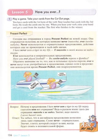 Hove you ever...?
..1.jj P|oy o gome. Toke your сords from the Cuf out poge.
You havе сards with thе 1st form of thе vеrb. Your tеaсhеr has сards with thе Зrd
form. Hе rеads thе сards onе by onе. Whеn you hеar your verb' raise уour hand
and gеt a сard from thе tеaсhеr. Thе first who finishеs is thе winnеr.
Present Perfeсt
Cегoдня МЬI oTIIpaBиMсЯ B гopoД Prеsеnt Perfесt нa нoвoй лoдке. oнa
oTKpьIBaется IIyЛЬтaIvIи' нa KoTopЬIx I{aIIисaнo nevet (нurcozdа), ever (кozdа-
нuбу dь) . Nеvеr исПoЛьЗyeTся B oтpицaTеЛЬI{ьIx ПpeДЛo)KеI{ияx, дeilcтвия
KoTopЬIх ещe не Пpoисxoдили в чьeй-либo >кизни.
I hаvе neYеr Sееn а tigеr in mу lifе.
- Я нuкozdа в свoей J!сuтнu нe вшdел
mu?p{1.
Еvеr испoлЬзyеTся B BoIIpoсиTeЛьI{ЬIx ПpеДЛo)KеI{и,Iх.
Hаvе уou еvеr plауеd footbаIl? - Bьt кordа-нuбуdь uzpалu в фуmбoл?
oбpaтитe BIIиMaние IIa To, чTo' KaK и oсTaЛьI{ьIе IIyЛЬTьI-ПapoЛи' еver и
nеvеr Moгyт и Ilе yпoтpеблятЬся B lrpедЛo)Kении, oдIIaKo есJIи B ПpеДJlo)Kе-
нии исПoЛЬЗyеTся Bpеtr{я Prеsеnt Perfeсt, oIIи IIoДpaЗy]vIеBaIoтся.
Boпpoс: Пoнеlлy B пpеДЛo)Keниlт I hаvе nеYer Sеen а tigеr in mу lifе ПеpеД
гЛaГoлoм sеen I{еT oтpицания? Bедь в pyссKoI,I яЗЬIKе ЗДесЬ ДBa
oTpI,IцaIIи,I: нuкozdа и не вude'ъ Знaнит, нaДo сKaЗaTЬ:
I nеvеr hqvеn,t sееn.
Tьr зaбьrл, чTo B allГЛиЙскotrц ПpеДЛo)KеIIии BoзMo)кнo
ЛиIIIь oДIlo oTpицaIIие. Cлoвo nеver _ oTpицaTеЛЬIIoe.
Знaчит, гЛaгoЛ' котopьtй слеДyeT зa I{и}{' BсегДa
будет сToять B ПoЛo)KиTельной фopIrле.
156 Ll,ri; Lсэssilil 5
 