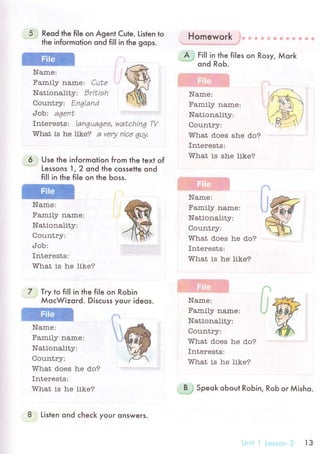 5 Reod the file on Agent Cute. Listen to
the infoгmotion qnd fi|l in the gops.
Name:
Family name: Сutr
Nationatity: Dritieh
Country: Еnqland
Job:. aqent
Interеsts: languagea, watсhin6 W
Wtrat is he like? a Very nicr 4uу,
6 i Use the informotion from the text of
''..'.'"..
Lessons 1,2 ond the сossetle ond
fil| in the file on the Ьoss.
Namе:
Family name:
Nationality:
flal r n+aтr.vv цrrur J .
сIob:
Intеrests:
т/Гhat is he like?
; Try to fil| in the file on RoЬin
МoсWizord. Disсuss your ideos.
,Name:
Family name:
Nationality:
flnr r ntттт.
What doеs he do?
Interests:
'Yhat is he likе?
='-l].:**T-.:';y:':l..-J
- ф ф Ф ф Ф ф ф s ф ф ф
Nationality:
Country:
What does she do?
Interеsts:
T/lГhat is she like?
Family name:
Nationality:
/1ar r n+n-..vvцrдuдJ.
ТЛtrhat does he do?
rnteтests:
тrhat is he likr?
ffiName:
7
#ж
bt
Name:
Family name:
Natlonality:
Country:
What does trе do?
Interests:
т/Гhat is he likе?
;*J speok oЬoul RoЬin, Rob or Мisho.
8 Listen ond сheсk youг onswers.
Ur.!i jLсэssоп3 lз
 