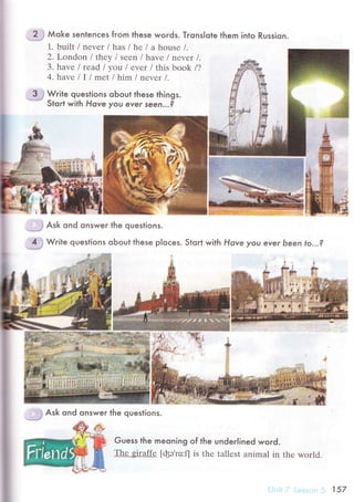 ..".'?, j Мoк" senlenсes fгom these words. TronsIote them
1. built / nеvеr l has l he l a housе /.
2. Lоndon l theу / sееn / havе l neуer l.
3. havе l read l уotl l eуer lthis book /?
4. havе l I l rrret l him lnеvеr /.
З
"
Write questions oЬout these things.
- Stort with Hove you ever seen...?
Guess the meoning
Тhе giraffе [фэ'ro:fl
Russion.
of the under|ined woгd.
is thе tаllеst animal in thе wоrld.
inlo
..'
# Ask ond onswer the questioпs.
.ij
Write questions oЬout these ploсes. Stoгt with Hove you eYer Ьeen to...?
.i# Ask ond onsweг the questions.
157
 