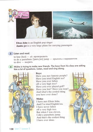Еltоn John is an Еnglish pop singеr
Jumbо jet is a vеry largе planе for сarrying passеngеrs
5 . Listen ond гeod.
to losе [lu:z] - аd. пpoигpьIвaть
to do a paraсhutе [,pаеrэ,jut] jump - IIpЬIгaTь с ПapalПIoToМ
to divе - нЬIpяTЬ
6 Мisho is trying to moke new fгiends. The Ьoys fгom his сIoss ore osking
him o lot o? qJestions. Listen, reod ond sing olong'
Boys:
ЕIavе you mеt famous pеoplе?
Havе you triеd Еnglish tеa?
Havе уou еvег fаllеn
оff a vеry high trее?
Havе you еvеr plaуеd golf?
Havе you lost? Havе you won?
And what's thе сoоlеst thing
you havе еvеr donе?
Misha:
I havе mеt Еlton John,
And I'vе triеd Еnglish tеa.
I havе nеvеr fallеn
off a vеry high trее.
But whеn I was еlеvеn,
I did a paraсhutе jump.
And that's thе сoolеst thing
I havе еvеr donе.
158
 