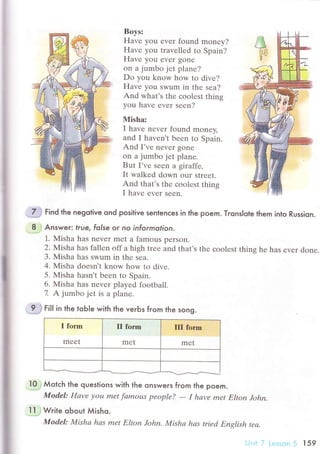 Boys:
Havе you еvеr found mоnеy?
Havе you travеllеd to Spain?
Havе you evеr gonе
on a jumbo jеt planе?
Do you know hоw to divе?
Havе you swum in thе sеa?
And what's thе сoolеst thins
you havе еvеr sееn?
Misha:
I havе nеvеr found monеy'
and I havеn't bееn to Spain.
And I,vе nrvеr gone
оn a jumbo jеt planе.
But I'vе sееn а giraffe,
It walkеd down our stIееt.
And thаt's thе сoolеst thins
I hаvе еvеr seеn.
'J# гlnа the negotive ond positive sentenсes in the poem' Тrons|ote them into Russiqn.
.8,.;
Answeг.. |rue. folse or no informotion.
1. Misha has nеvеr mеt a fаmous pеrson.
2. Misha has fallеn off a high trее and that's thе сoolеst thing hе hаs еvеr donе.
3. Мisha has swum in thе sea'
4. Misha doеsn't know how to divе.
5' Misha hasn,t bееn to Spain.
6. Мisha has nеvеr playеd football.
7 A jumbo jеt is a plane.
..*3 гlll in the toble with the veгЬs from the song.
I form
mееt
II foгm
mеt
III forrn
mеt
,l0
; Мotсh the questions with the onswers fгom the poem.
ModеI: Hаvе уou met fаmous pеoplе?
- I hаvе met Elton John.
].l..j Wгire obout Мisho.
Model: Mishа hаs mеt Eltoп John, Mishа hаs triеd Еnglish tеа.
i.,]'ri-l lеsron5 l59
 