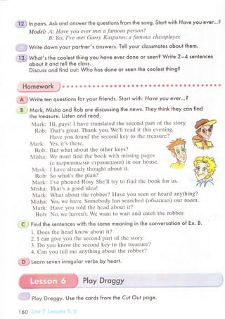 u1*} ln poiгs. Ask ond onsweг the questions from the song. stort with Hove you ever'..?
Model: А: Hаvе уou еvеr mеt а fаmous pеrsoп?
B: Yеs, I've mеt Gаrrу Kаspаroц а fаmous сhеssplауеr
;:'..* W.ite down youг portneг,s onswers. Тel| youг с|ossmotes oЬout them.
. i 3 j Whot,s the сoolest thing you hove ever done oг seen? Wri|e 2-4 sentenсes
oЬout it ond teI| the сloss.
Disсuss ond find out: Who hos done or seen lhe сoolest thing?
*mж:h-j
& ё Ф ф ф * !t Ф 8 ф' {! Ё . О О . i} {! . & . lt c 8 * ф й * * i 9 Ф !' $ * *
"дЁ
W.ite ten questions for youг friends. Stort with: Hove уou ever..'?
B Мork, Мisho ond RoЬ oгe disсussing the news. Тhey think they сon find
the treosuгe. Listen ond reod.
Mark: Hi, guys! I havе translatеd thе sесond part of thе story.
Rob: That'S grеat. Thank you. Wе'll rеad it this еvеning.
Havе you found thе sесond kеy to thе trеasurе? *-
Маrk: Yеs. il.s thеrе. ffi
Rob: But what аbout thе othеr kеуs? "%NNh
Misha: Wе must find thе book with missing pagеS ""l
(с вьlpвaннЬlМи сTpaницaми) in ouг housе. .e
Mark: I havе alrеady thought about it. r
Rob: So what's thе plan?
Mark: I'vе phonеd Rosy. Shе'll trу to find thе book for us.
Misha: That's a good idеa!
Мark; What about thе robbеr? Havе you Sееn or hеard anything?
Мisha: Yеs, wе havе. Somеbodу has sеarсhеd (oбьrскaл) our room.
Mark: Havе уou told thе hеad abоut it?
Rob: No, wе havеn't. Wе want to wait and сatсh thе robbеr.
Find the sentenсes with the some meoning in the сonversolion of Еx. B.
1. Doеs thе hеad know about it?
2.I сan givе you thе sесond part of thе storу.
3. Do you know thе sесond kеy to thе trеasurе?
4' Сan you tеll mе anything about thе robbеr?
Leorn seven irгegu|oг veгЬs Ьy heoгt.
P|oу Droggy
.l:
'. . ,-
PIoy Droggy. Use the сoгds fгom the Cuf ouf poge.
160 , ", I
с
 