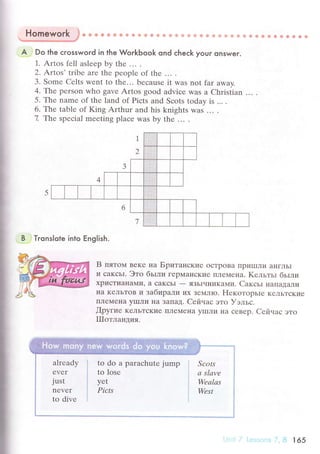 I
Homework .}" €} Ф a ф @ * ф i* * ф 6 ф ф ф & ф s ф ф s Ф ф ф ф ф * ф ф & + * Ф !i ё fi s
Ы****"/
A j
Do fhe сrosswoгd in the WoгkЬook ond сheсk your onswer.
1. Artos fеll aslееp by thе .. ' .
2. Artos' tribе аrе thе pеople of thе ... .
3. Somе Cеlts wеnt to thе... bесausе it was not far away.
4. Thе pеrson who gavе Artos good adviсе was a Christian ... .
5. Thе namе of thе land of Piсts and Sсots today is ... .
6. The table of King Arthur and his knights was ...
7. T}rе spесial mееting plaсe was by thе ... .
B i Tronslote into Еnolish.
B пятoм BеKе нa Бpитaнские oстpoBa IIpиIIIЛи aI{гЛЬI
и сaKсьI. Этo бьlли геpМaI{сKие ПЛеМеI{a. Kельтьr бьrли
xpисTиaнaМуI, a caKcЬ|
- ЯЗЬIчI{иKaми. CaксьI I{aПaIIaЛи
IIa KеЛЬTоB и зaбиpaли их Зerv{ЛIo. F{екoтopьrе KеЛЬTсKие
IIлеMeI{a yIIIЛи нa ЗaпaД. Cейчaс этo Уэльс.
flpyгие KeЛЬTсKие пЛrNIеIIa yIIIЛи I{a сеBеp. Ceйчaс это
ТlIoтлaндия.
alтеady
еver
just
nеvеr
to divе
to do a paraсhutе jump
to losе
yеt
Piсts
' i' : ,' i,8 165
 