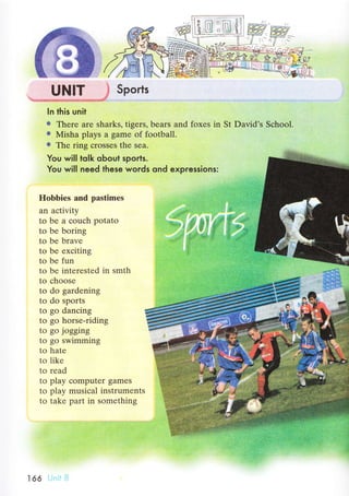**gхШ Sports
In this unit
o Therе are sharks, tigers' beаrs and foxes in St David's Sсhоol.
о Misha plays a game of foоtball.
о The ring сrosses the sеa.
You willto|k oЬout sports.
You will need these words ond expressions:
Hоbbiеs and pastimеs
an aсtivity
to be a сouсh potato
to be boring
to be bravе
to bе ехсiting
to be fun
to bе interested in smth
to сhoose
to do gardеning
to do sports
to gо danсing
to go horse-riding
to go jogging
to gо swimming
to hate
to likе
tо rеad
to play сomputеr gamеs
to play musiсal instrumеnts
tо takе part in sоmеthing
166
 