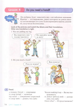 Эта pyбpикa бyдет ЗI{aKoMиTь Baс с aнГЛийскими идиoМaМи.
Идиoмa - эTo BЬIpa)<еI{ие' сMьIсJI KoTopoГo не paBеII сМЬIс-
Лy сoсTaBЛяIoщиx егo сЛoB. Если пеpевoДиTЬ иДиoМy ДoсЛoB-
Ho' ПoЛyчится бессмьtсЛицa.
Look ot the piсtuгes ond motсh the idioms ond their trons|otions.
Only one lronslotion is right.
1. You аrе pulling my lеg.
2. Do you nееd a hand?
фJ Reod.
a trеasurе ['trе3э] - сoKpoвище
to SWap [swupl - МеI{яTЬся
top Sесrеt
- сoBеpIIIeнно секpетньtй
to droр smth - poняTЬ чтo-либo
-'. i.i l Lеsson 4
You arе making it up.
- Bьl все вьI-
ДyМьIBaеTе.
to dеlivеr [dr.hvэ] smth - ДoсTaB-
лять .lтo-либo
Guеss whаt?
- И пpедстaвляеrпь?
Hе деpгaйте MеI{Я
зa ногy!
1А
 