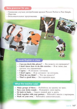Сpaвненrrе слytlaеR ylтoтpеб"пения Bpе]'"reн Prеsеnt Pеrfесt и Рast Simрlе.
FIapе.tия.
BосклицaтеЛьI{ьiе пpеДЛOх<ения.
1t't'
Саn yоu сhесk this' pleasе?
- Bьr h4o)<r.Ге это пpoвеpить?
I don't knоw hоw to dо this ехеrсisе.- Я не знaкr" кaк
сДелaTь эTo yПpaх<неI{I,Iе.
I agrеe.- Я соглaсен / соглaснa.
I dоn't agrее.- Я не сoглaсен l не сoгЛaснa.
What dо уоu think? - Чтo вьI дyмaете?
Thаt's a goоd idеa.- Этo xopоlшi}я Т,'I{ея.
Мake groups оf thrее.- Paзбейтесь нa ГpyI1ПьI Пo Tрoе.
l.irrn yоur dеsks round.- Pa:звеpнI{Те сBoи IIapTЬI.
Sit lraсk tо baсk"- Сядьте сПиIrOй ДрyГ K Дpугy,
Work tоgеthеr with yоur partшеr.. Рaбoтайте BMесTе с пaрTl{еpoМ.
Work оn your own.- Pаботaйте сaNloсTOяTеЛьно.
*-
167
 