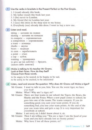 ;.€ Use the verЬs in Ьгoсkets in the Present Perfeсt or the Post Simple.
1. I (rеad) already this book.
2.NIу fathеr (rеad) this book last yеar.
3. I (bе) nеvеr to London.
4. Мy friеnd (be) in London last yеar.
5. I (sее) this drеss in thе shоp nеxt to my housе.
6. Еvеrybоdy (see) alrеady this drеss. I want to buy a nеw one.
3 j Мisho is toIkinq to his teoсher Мr Gгoms.* Look ot theiг foles. How do they fee|?
@ tirr"n ond reod.
skiing - KaTaниe IIa ЛЬDKax
skating - KaTaние нa KoнЬKaх
to сompеtе - сoprBIIoBaTЬся
a сompetition _ сopeBl{oBaние
a team - KoI!{aн]Ia
sharks - aKyЛЬI
bеars - МetBеДи
to earn - зapaбaтьrвaть
a point - oчKo
a сup - кyбoк
training - TpеIrиpoBKa
tо givе up (an aсtivity) - бpoсaть
(кaкoе-либo зaнятие)
Choose from these words.
to bе angry' to bе sсarеd, to bе happy' to bе sad,
to bе sorry, to bе еxсitеd, to bе intеrеstеd
.€ Li't"n. reod ond onswer the question Why does Мr Grorns сoll Мisho o tiger?
Мr Grams: I want to tаlk to you, Inin. You arе thе worst tigец wе havе
еvеr hаd!
Misha: What? Why am I a tigец sir?
Mr Grams: Thеrе arе four tеams in our sсhool: thе Tigеrs, the Bеars, thе
Sharks and the Fоxеs. Whеn a new pupil сomes to sсhоol, hе
goеs into onе of thе tеams. Thе tеams сomprtе. If you do
sоmеthing good, yоu еarn your team points. If you do
somеthing bad, you lоsе your tеam points. At thе еnd of thе
yеar onе tеam wins and gеts a сup. It is very impоrtant for
еvеrуbody at sсhool.
Mishа: I am sorry, sir' I didn t know about it, sir.
Mr Grams: Thеn I am tеlling yоu: ..You arе a tigет. I am thе hеad of your
tеam and you have alrеady lоst us twеnty pointsi'
Мisha: Why have I lost all thеsе points, sir?
UnitB Lessonsl,2 169
 