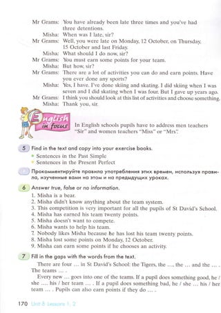 Mr Grams:
Misha:
Mr Grams:
Misha:
Mr Grams:
Мisha:
Mr Grams:
Misha:
Mr Grams:
Misha:
You havе аlrеadу bееn latе thrее timеs and you'vе had
thrее dеtеntions.
Whеn was I latе' sir?
Wеll, you wеre latе оn Monday, 12 oсtobец on Тhursday,
15 oсtobеr and last Fridaу.
What should I do now, sir?
You must еarn some points for your tеam.
But how, sir?
Thеrе arе a lot of aсtivitiеs you сan do and earn points. Havе
you еvеr donе any sports?
Yеs, I havе. I,vе done skiing and skating. I did skiing whеn I was
sеven and I did skating whеn I was four. But I gavе up yеars ago.
I think you should look at this list of aсtivitiеs and сhoosе somеthins.
Thank vou. sir.
In Еnglish sсhools pupils have tо addrеss mеn teaсhеrs
..Sir'' and womеn teaсhеrs ..MiSS'' or..Мтs'.'
ii гinа in the text ond сopy into youг exeгсise Ьooks.
w Sеntеnсеs in thе Past Simplе
Sеntеnсеs in thе Prеsеnt Pеrfесt
Пpoкoммeнтиpуйтe пPoBилo yпoтpe6лeн ия эту1х BPeмeн, Ис;1oльэуЯ пpoви.
лo/ и3yчeнныe вoми нo этoм и нo пpeдЬIдyщиx ypoKox.
. ,6.j Answer truel folse oг no informotion.
1. Мisha is a bеar.
2. Мisha didn't know anything about thе tеam system.
3. This сompetition is vеry important for all the pupils of St David,s Sсhool.
4. Misha has earnеd his team twеnty points.
5. Misha dоеsn't want to сompеtе.
6. Misha wants to hеlp his tеam.
7 Nobody likes Misha bесausе he has lost his tеam twenty points.
8. Misha lost somе points on Monday, 12 oсtobеr.
9. Мisha сan earn sоmе points if hе сhоosеs an aсtivitу.
''.L.J
гill in thе gops with the words fгom the text.
Therе arе four ... in St David's Sсhool: thе Tigеrs' thе ..., thе ... and thе ... .
Thе tеams ... .
Еvеry nеW ... goеs into оnе of thе trams. If a pupil doеs something gоod' he /
she .... his / hеr team ... . If a pupil doеs somеthing bad, hе / shе ... his / hеr
tеam ... . Pupils сan alsо еarn points if thеy do ... .
l Z0 .Jnii ]:J Lеs-cг-"ls i ' :.
 