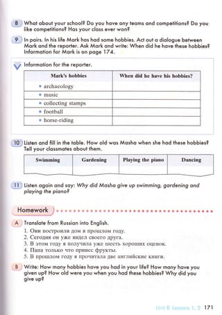 8 . Whot oЬoul youг sсhool? Do you hove ony teoms ond сompelitions? Do you..
|ike сompetitions? Hos ;rour с|oss ever won?
9 l.1 ln poiгs. |n his life Мork hos hod some hoЬЬies. Aсt out o dio|ogue between
Мork ond lhe reporteг. Ask Мork ond write: When djd he hove these hoЬЬies?
lnfoгmotion foг Мork is on poge 174.
у |nformotion for lhe reporler.
Mark's hоbbiеs
* arсhaеology
When did hе havе his hobbiеs?
* musiс
ы соllесting stamps
e football
m horsе.riding
I0.i Listen ond fi]l in the toble. How oId wos Мosho when she hod these hoЬЬies?
=...'
ТeI] уouг сlossmoles oЬout them.
Swimming Gardеning Playing thе pianо Danсing
l1 j Listen ogoin ond soу: Whу did Мosho give up swimming, gordening ond
ploying the piono?
Homework i*, * * ф ф ]* 1Ф fi ф фsp ф,* ф ф* @ ф & 8 * &* ф * a ф Ф фlв* Ф {* ф& sф
A Tгons|ote from Russion into Еng|ish.
1. oни IIoсTpoиЛи ДoМ B IIpoIIIЛoМ гoДy.
2. Сeloцня o}I y)Kе BиДеЛ сBoегo Дpyгa.
3. B этoм гot{y я ПoЛyчилa y)Ke IIIесTЬ xopoIIIих oцеIloK.
4. f|aпa ToлЬKo чTo Пpинес фpyктьt.
5. B пpoIплoм гoДy я ПpoчиTaЛa ДBе aIIгЛийские KIIиги.
B Write: How mony hoЬЬies hove you hod in youг life? How mony hove you
given up? How old were you when you hod these hobbies? Why did you
give up?
,r..::.1,11 ; '.,j 171
 