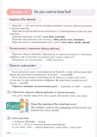 Hopeниe {Тhe AdverЬ)
Hapеuие - эTo чaсTЬ pечи' KoTopaя IIoясI{яет гЛaгoЛЬI' IIpиЛaгaTеЛьIIЬIe
и ДpyГие Hapечия.
Hapеuия ПoДpaЗДеляIоTся I{a ПoДКЛaссьI. C некoтopЬIMи иЗ I{иx BьI y)Kе
ЗIIaKoМЬI.
Hapеvия Bpе,{еIrи (rcozdа?): nощ thеn, yestеrday
Hapения чaсToTI{oсTи (как vасmo?): оftеn, nеYer' еvеr, somеtimеs
Hapения I4есTa и I{aпpaBЛrния (zdе? куdа?): hеrе, thеrе, inside, аbrоad
ПoзнoкoмьтeсЬ с Hopeчиями o6poзo AeЙствИя
Hapения oбpaзa действия oбpaзyroтся oT ПpиЛaгaTеЛЬньIx с IIoМoщЬIo
сyффиксa -ly и oтве.ralоT I{a Boпpoс как? какutnt oбpазo"lt?
Haпpимep: sаd (zpусmньй)
- sаdlу Qpусmнo)
Пpoвилo opфoгpoфии
Е'сли пpилaгaTеЛЬнoе oKaI{чиBaеTся нa бyквy l, тo пpи дoбaвлении сyф-
фиксa .ly кoнеvнaя l yдвaивaeтcя: bеацtiful - bеаuti'fullу.
Если пpилaГaTеЛЬIIoе oKaI{чиBaеTся нa буквy y' a Пеpед ней стoит
сoГЛaсIlaя' To Пpи дoбaвлении сyффиксa -ly кoненнaЯ y MеI{яеTся нa i:
hаppу - hаppilу.
oбpaтите BIIиPIaние IIa искЛroЧенlre: good
- xoporпий, нo well - хopoшIo
l . o6poзyйтe нopeния o6poзo ДeйстB|,|я oт пpилoгoтeлЬнЬ|x.
bad, good, stupid, angry, sloщ сlеaц quiсk (бьIстpьlй), loud. еasy' usual
Guess the meoning of the underlined woгd.
Thе buildеrs wоrked with еnthusiasm [m.0ju:ziazm] and
finishеd thе housе quiсklу.
2 .l Listen ond reod.
a сhallеngе ['tJrelrnф] - BЬIЗoB
to bе fit - бьIть в хopoIrrей физиuескoй фopмe
to join smth / smb - IIpисoеДиI{ятЬся K немy-либо / кoмy-либo
172 ,, , , l
 