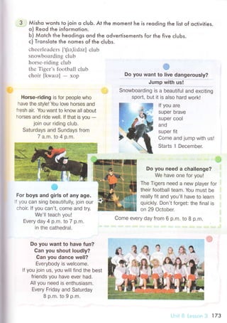 З Мisho wonls to ioin o сluЬ. At the moment he is reoding the |ist of oсtivities.
o) Reod the infoгmotion.
Ь) Мotсh the heodings qnd the odveгtisements foг the five сlubs.
с) Trons|ote lhe nomes of the с|uЬs.
сhееrlеadеrs [,фэ.li:dэz] сlub
snowboarding сlub
horsе-riding сlub
thе Тigеr's football сlub
сhoir [kwarэ] - хоp
Horse-riding is for peop|е who
have the style! You love horses and
fresh air. You want to know all about
horses and ride well. lf that is you
-join our riding club.
Saturdaуs and Sundays from
7 a.m. to 4 o.m.
l'" з
For boys and girls of any age.
: УoU сan sing beautifu||y, join our
сhoir. |f УoU сan't' сome and try.
We'|| teaоh you!
Еvеry day 4 p.m. to 7 p.m.
in the оathedra|.
Do you need a сhа|lenge?
We have one for you!
Тhe Tigers need a new player for
their football team. You must be
rea||y fit and you'|| have to Iеarn
quiоk|y. Don't forget: the final is
on 29 oсtober.
Come every daу from 6 p,m. to 8 p.m.
Do you want to have fun?
Can you shout loudly?
Gan you danсe we|l?
Еverybody is welсome'
If уou join Us, you wi|| find the best
friends you have ever had.
All you need is enthusiasm.
Еvery Friday and Saturday
8 p.m.to 9 p,m.
#
Do you want to live dangerously?
Jump with us!
Snowboarding is a beautifuI and exсiting
sport, but it is also hard work!
lf you are
super Drave
super сool
and
supеr fit
Come and jump with us!
Starts ] Deсember.
Ё-
17З
 