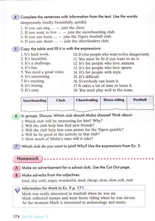 4 j CompIete the senlenсes with informotion from the text. Use the words:
dangеrously, loudly, bеautifully, quiсkly
1. If you сan sing ... - join thе сhoir.
2. If yоu want to livе ... - join thе snowboarding сlub.
3. If you сan lеarn ... _ join thе Tigеrs football сlub.
4. If you сan shout ... - join thе сhееrlеaders сlub.
.-# C"pу the toЬle ond fil| it in with the expressions:
5. You nеed a good voiсe. 14. It,s for peoplе with stylе.
1. It's hard work.
2. It's beautiful.
3. It's a сhallеngе.
4. It's fun.
6. It's interеsting.
7 It's exсiting.
8. It's boring.
9. It's еasy.
].0.It's for people who want to livе dangerously.
11. You must be fit if you want tо do it.
12. It's for people who love animals.
].3. It's for people who lоvе sports.
].5. It's diffiсult.
16. Еverybody сan learn it.
17. It takеs a lot of time to lеarn it.
18. You must play wеll in thе tеam.
6 l ln gгoups. Disсuss: Whiсh сIuЬ shou|d Мisho сhoose? Think oЬout:
].. Whiсh сlub will bе intеresting for him? Why?
2. Will thе сlub hеlp him find new friends?
3. Will the сlub hеlp him earn points for thе Tigers quiсkly?
4. Will he bе good at the aсtivity in that сlub?
5. How muсh of Misha,s timе will it takе?
:.tJ Whiсh сlub do you wonl to ioin? Why? Use the expressions from Ex. 5.
Homework }. * * G6 ф Ф Ф ф * *Ф ф фea} * g* ё ф & *g ф* ф ф фф Ф s *. ф **
Ъ***
A } Мoke on odvertisement for o sсhool сIuЬ. Use the Cut Out poge.
Мoke odveгЬs fгom the odieсtives.
kind, shy, сold, angry, wonderful, mad, сhеap, сleaц slow, soft, rеal
lnformotion for Мoгk to Ex' 9 p. lтl.
Мark was rеally intеrested in football when hе was six.
Mark сollесtеd stamps and went horsе riding whеn hе was еleven.
At thе momеnt Mark is intеrеstеd in arсhaеology and musiс.
v
FootballChееrlеadingSnоwboarding
174 t tn,
 