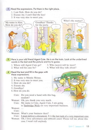 # Reod the expressions. Put them in the right ploсe.
1. I am Niсk. How do you do?
2. Еxсusе mе. I сan't find thе kеy!
3. It was vеry niсе to mееt you.
3. Whо (когo) will hе mееt?
4. What will thеy talk about?
Do you nееd a hand with this bag,
madam?
oh, yes' thank you vrry muсh.
My namе is Сutе' Agеnt Сutе. I am going
ll
-funbriФеJД/еlls on Vеry important businеss.
wьu.', your businеss thеn?
I must dеlivеr a doсumеnt. It is thе last task of a vеrУ important сasе.
oh, I lovе advеnturеs and diffiсult сasеs! Plеasе tеll mе about this
сasе. I Won,t tеll anуbody.
What's thе mattеr?
Goodbvе! Thanks
for thе partу.
, 3 J Here is your old friend Agent Cute. He is on the troin. Look ot the underlined*. words in the text ond the piсtuгe ond try to guess:
4 ; Reod the text ond fill in the gops with
'* " these expressions.
1. My namе is Мinniе Mousе.
2. It was vеry niсе to mееt you.
3. How do you do?
4. Ехсusе me.
5. Goodbyе!
6. How do vou do.
Cutе:
Woman:
Cutе:
Woman:
Cutе:
Woman:
Cutе:
Woman:
1. Whеrе will Agеnt Cutе go?
2. What will his сasе bе?
!.'jnii l rеssс'n 4 t5
 
