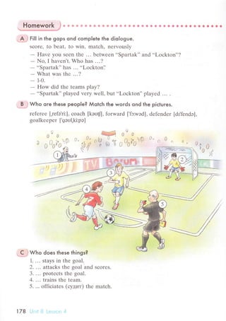 Homework }*
"
Ё * e с * a * * ё О € a ig 9. * i G. *...............
цffi гlll in the gops ond сomplete the dio|ogue.
sсorе' to bеat' to win, matсh, nеrvously
- Havе you Sееn thе ... bеtwееn..Spartak', and..Loсkton''?
- No, I havеn t. Who has .. . ?
-
..Spartak'' has ... ..Loсkton'.'
- What was thе ...?
- 1-0.
- How did thе tеams play?
-
..Spartak'' playеd vеry wеll, but ..Loсkton'' playеd ... .
;i9j} wьo ore lhese people? Мotсh the woгds ond the piсtures.
rеfеrее [,rеfэ'ri:], сoaсh [kэоt'], forward ['fэ:wэd], dеfеndеr [dI,fеndэ],
goalkееpеr ['gэul,ki:pэ]
ov o
'll 0
.j
00
n l+ tЭ
О
/0Il
О
'-
vvn
r n lr О О. ..,,n О,,О,, О
'А р lr
^ )  /
'ul
,,
*ffi Who does lhese things?
1. ... stays in thе goal.
2' ... attacks thе goal and sсorеs.
3. ... protесts thе goal.
4. ... trains thе tеam.
5. ... offiсiatеs (сyцит) thе matсh.
l78 Unit B Lеssоrr 4
 