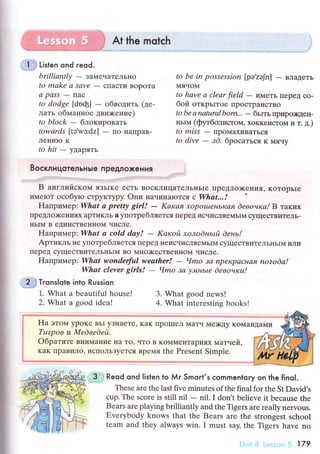 ;*#y.u*5i At the motсh
j:l*,] Listen ond reod.
brilliаntlу - зaМечаTелЬI{o
to mаke а Sсlvе
- cTIacTklBopoTa
а pаSS
- Пaс
to dodge [dnф] - oбвoдить (це-
лaть oбьlaннoе двшкeние)
to block - блoкиpoвaть
towаrds [tэVc:dz] - Пo IIaпpaB.
ЛениIo K
to hit - yДapЯTь
1. What a bеautiful house!
2. What a good idеa!
to bе in possеssion [pа'zэJn] _ BлaдeTЬ
МячoМ
to hаvе а cleаr fiеld - иMeTь Ilepet сo-
бoй oткpьlToe ПpoстpaнстBo
to be а nаturаl bom'''
- бьIть пplщo)qeн-
ньIьl (фщбoлисToМ' хoKKеиcToМ и т. д.)
to miss _ пpoмaхиBaтЬся
to divе
- зd. бpoсaTься K мячy
BoсклицoтeльHьIe пPeдлoxeния
B aнглийсKoМ язЬIKе eсTЬ BoскЛицaтeлЬI{ЬIe пpеДлo)кeния' KoтopьIe
иМeIот oсобyro стpyKTypy. oни нaчинalотсЯ c Whаt...!
Haпpимеp: Whаt а prettу girl! - Kаrcая хopotuеньКая dевoчкаl B тaкиx
IlpеДЛo)кeнияx apтикль a yпoтpебIIЯeTcЯ пepeД исчисляe]!{ЬII{ сyщeстBитеJIь-
IIЬIМ B еДинсTBеIII{OM числe.
Haпpимеp: Whаt а cold daу! - Kаrcoй хoлodньil deнь!
Apтикль не yпoтpебЛяeTся ПepеД IIеисчисЛяеМЬIM сyщесTBиTeЛЬньINI ИIIуI
пеpеД сyщeсTBиTеЛЬньIМ Bo МI{O)KесTBеI{нOM чисЛe.
HaпpиIrлep: Whаt wondelful wеаther! - Чmo 3а npекpаcная nozodа!
Whаt clevеr girls! - Чmo 3а у.||tнb|е deвoчrcu!
.
2$ ТгonsIote into Russion
FIa этoм ypoKе BЬI yЗнaеTr' KaK пpoшIеЛ МaTч Me)кty KoМal{ДaМи
Tuzpoв ll Mеdвеdeй.
Oбpaтите BI{иMaI{иe нa To' чTo B KoММеI{Tapиях мaтueй,
KaК пpaBилo' исПoЛЬзyeTся Bpel,lя thе Prеsent Simplе.
3. What good nеws!
4. What intеresting books!
,i Reod ond listen lo Мr Smorl,s сommentory on the finol.
Тhеsе arе thе last fivе minutеs of the final for thе St Daйd's
сup. Thе sсorе is still nil - nil. I don t bеliеve it beсause the
Bеars arе playing brilliantly and thе Tigers are really nervous.
Еvеrybody knows that thе Bears are thе strongеst sсhool
tеam and thеy always win. I must say' the Tigеrs havе no
i'-]"ii il Lс.-.:;sllil {i '|79
 