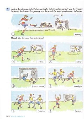 - 9 "1
Look ot the piсtuгes. Whol,s hoppening? / Whot hos hoppened? Use the Pгesent
Perfeсt oг lhe Pгesent Pгogressive ond the woгds forword, goolkeeper, defender'
@ (miss)
Model: Thе forwаrd hаs just missеd.
,ff
(makе a save)
o
(hit)
:.1'.41r/tf
Ф
(dodgе)
(run.)
182 i
(bloсk) (sсorе)
 