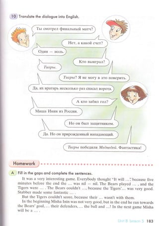 ;
I
-10;} Tгonslote the diologue into Еnglish.
A ктo зaбил гол?
н:-т-."-y-:'",:.Т*,t * *o u* ф ф ф ф .'в ф Ф s ф Ф ф ф ф ё ф ф ф ф g & *i Ф ф e ф .# ф ё ф ф ф Ф ф Ф
A . ti|| in the gops ond сomp|ete lhe sentenсes.
It was a vely intеrеsting gamе. Еvеrybody thought ..It Will ...'] bесausе fivе
minutеs bеfoте thе еnd thе ... was nil - nil. Thе Bears plаyеd ... , and the
Tigетs wеrе ... . Thе Bеars сouldn't ..., bесause thе Tigеrs'... WaS very good.
Stabbеr madе some fantastiс ... .
But thе Tigеrs сouldn't sсore, bесausе thеir ... wasn't with thеm.
In thе bеginning Misha Inin was not vеry good, but in thе еnd hе ran towards
thе Bears'goal, ... thеir dеfеndеrs,... thе ball and ..'! In the nехt samе Misha
will bе a ... .
[a, иx BpaTapЬ I{есКoЛЬкo paЗ сIIaсaЛ Bopoтa.
[a. Ho oн Пpиpo>I<денньrй нaпaдarощий.
Tuzpь L пoбедили M е d веd ей. Фaнтaстикa !
 