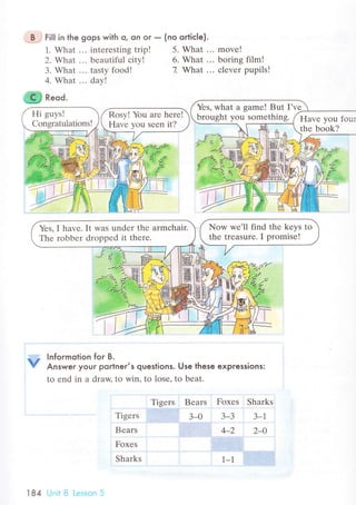 .,'.B,j Fi|l in the gops with o, on or _ (no ortiс|e).
1. What ... intеrеsting trip! 5. What ...
2. What ... bеautiful сity! 6. What ...
3. What ... tasty food! 7. What ...
4. What ... day!
ffi R"oа.
. , Informotion foг B.
V Answer your portner's queslions. Use lhese expressions:
to еnd in a draw. to win. to lose, to beat.
movе!
boring film!
сlеvеr pupils!
Tigеrs
Bеars
Foxes
Sharks
Tigеrs Bears Foxеs Sharks
3-0 3-3 3-l
4_2 2-О
1-1
Hi guys!
Congratulations!
Rosy! Yоu arе hеrе!
Hаvе you sееn it?
Yеs, what a gamе! But I'vе
brought yоu somеthing. Havе yоu
thе boоk?
Yеs, I have. It was undеr thе armсhair.
Thе rоbbеr drоppеd it thеrе.
l84 Unit B Lеsson 5
 