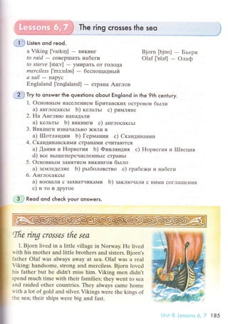 Тhe ring сrosses the seo
Listen ond reod.
a Viking [Varkц] - BиKинг Bjorn [bjоn] - Бьеpн
to rаid - сoBepшaть нaбeги olaf [,nlэfJ - oлaф
to Stаrvе [stсv] - yмиpaTЬ oT гoЛoДa
mеrсiless [.mз:srlэs] - беспoщaдньIй
а sаil - Пapyс
Еnglaland ['englaland] - стpaнa Aнглoв
**# т.y to onswer lhe questions oЬout Englond in the 9th сentury.
1. oснoвньII4 нaсеЛel{ием БpитaIIсKих oстpoвoв бьrли
a) aнглoсaксьr b) кельтьr с) pимляне
2. Ha AнглиIo нaпallaЛи
a) кельтьr b) викинги с) aнглoсaксьr
3. Bикинги иЗнaчaЛЬнo )KиЛи B
a) IIIoтлaндии b) Геpмaнии с) Cкaндинaвии
4. CкaндинaBсKиl{и сTpal{a]!{и счиTaIoTся
a) aния и Hopвегия b) Финляндия с) Hopвегиq д l|Iggццa
d) все BьIIIIепеpечисЛeнI{ЬIе сTpaIrьI
5. oснoвньIМ зaняTиеМ викингoв бьrлo
a) земледелие b) pьrбoлoвствo с) гpaбе>ки и нa6erи
6. Aнглoсaксьr
a) вoевaли с зaxBaTчиKaМи b) зaклroнaли с ниMи сoгЛaIIIениЯ
с)итоиДpyгoе
.,aj Reod ond сheсk your onswers.
ffio'ing crossеs tfip sеa
1. Bjorn livеd in a little village in Norway. Hе livеd
with his mothеr and littlе brothеrs and sistеrs. Bjorn's
fathеr olaf was always away at sea. olaf was a rеal
Viking: handsоmе, strong and merсilеss' Bjorn lovеd
his fathеr but hе didn't miss him. Viking mеn didn,t
spend muсh timе with their familiеs; they wеnt to Sеa
and raidеd othеr сountries. Thеy always сame home
rvith a lоt of gоld and silvеr. Vikings werе thе kings of
thе sеa; thеir ships werе big and fast.
i
i
I
I
I
l'Jnii. 8 Lessoаs 6,7 l85
 