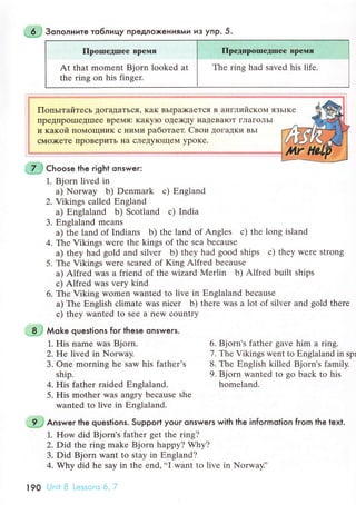 a- 3oпoлнитe тo6лицу пpeдлoxeния|^И иэ yпP. 5.
ПpoIшедIшее Bpeмя
At that momеnt Bjorn lookеd at
thе ring on his fingеr.
ПpедпpoIпetrшeе Bpеlvlя
Thе ring had saved his lifе.
ПoпьlтaйтeсЬ ДoгaДaTЬся' KaK BЬIpil{<aеTся в aнглийсKoМ язьIKе
пpедПpoЦIeДIIIrе BpeМя: Kaкyю oдr)кдy I{aДеBaIoT ГЛaГoЛь1
и кaкой ПoМoщIIиK с IIиМи paбoтaeт. Cвoи дoгaдKи BЬI
сМo>KеTе IIpoBеpиTЬ нa сJIеДyIoщеМ ypoKе.
.7..]Сhoose the right onswer:
l. Bjorn livеd in
a) Norway b) Dеnmark с) Еngland
2. Vikings сallеd Еngland
a) Еnglaland b) Sсotland с) India
3. Еnglaland mеans
a) the land of Indians b) thе land of Anglеs с) thе long island
4. Thе Vikings werе thе kings of thе sеa bесаusе
a) thеy had gold and silvеr b) thеy had good ships с) thеy Werе strong
5. Thе Vikings wеrе sсared of King Alfrеd bесausе
a) Alfrеd was a friеnd of thе wizard Меrlin b) Alfrеd built ships
с) Alfrеd was vеry kind
6. Thе Viking women wantеd to live in Еnglaland bесausе
a) Thе Еnglish сlimatе was niсеr b) thеrе was a lot of silvеr and gold there
с) thеy wantеd to Sее a nеw сountry
8 ,l Мoke questions for these onswers.
1. His namе was Bjorn. 6. Bjorn's fathеr gave him a ring.
2. He livеd in Nоrway. 7. Thе Vikings wеnt to Еnglaland in spr
3. onе morning hе saw his fathеr's 8. Thе Еnglish killеd Bjоrn's family.
ship. 9. Bjorn wantеd to go baсk to his
4. His fathеr raided Еnglaland. homeland.
5. His mother was angry bесausе shе
wantеd to livе in Еnglaland.
'
9 ',j Answeг the questions. Support your onsweгs with the informotion from the text.
1. Hоw did Bjorn's father gеt the ring?
2. Did thе ring make Bjorn happy? Why?
3. Did Bjorn want to stay in Еngland?
4. Why did he say in thе еnd,..I want to livе in NorwayJ'
190
 