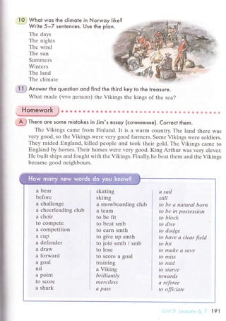 i
I
10 Whot wos the сIimote in Norwoy like?. Wгite 5-Z sentenсes. Use the pIon.
Тhе days
Тhе nights
Thе wind
Thе sun
Summеrs
Wintеrs
Thе land
Thе сlimatе
''lt# ,Answer the question ond find the thiгd key to the lгeosuгe.
What madе (uтo дeлaлo) thе Vikings thе kings of thе sеa?
Gs g ** t* 08a й Фф * фФ e Ф & e * ф фФ*ф ф * фф ф Фф ффф ф
.;ffi Theгe oгe some mistokes in Jim,s essoy (сoнинeниe). Coгreсt them.
Thе Vikings сamе from Finland. It is a Warm соuntry. Thе land thеrе was
vеry good, so thе Vikings Werе vеry good farmers. Somе Vikings wеrе soldiеrs.
Thеy raidеd Еngland, killеd pеoplе and took thеir gold. Thе Vikings сamе to
Еngland by horsеs. Their horsеs Wеrе vеry good. King Arthur WaS vеry сlеvеr.
Hе built ships and fought with thе Vikings. Finally' hе bеat thеm and thе Vikings
bесamе good nеighbours.
Homework
a bеar
bеforе
a сhallеngе
a сhееrlеading сlub
a сhoir
tо сompеtе
a сompеtition
a сup
a dеfendеr
a draw
a forward
a gоal
nil
a point
to Sсorе
a shark
skating
skiing
a snowboarding сlub
a tеam
to be fit
tо beat smb
to earn smth
to givе up smth
to join smth / smb
to losе
to sсore a goal
training
a Viking
brilliапtlу
mеrсilеss
а pсlSS
а sаil
still
to bе а nаturаl born
to bе in possеssion
to block
to divе
to dodge
to hаvе а сlеаr fiеld
to hit
to mаkе а Sаvе
to miss
to rаid
to Starvе
towаrds
о rеfеreе
to offiсiаtе
,'l'сl',. l9l
 