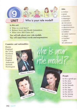 UNIT is your role model?
@
,n.ф'хс*
*trЗ.-f,
Who
Jоbs
a writеr
a poеt
a travеllеr
а managег
a sсiеntist
an invеntог
a sportsman
a sports'oг{.l::.
a pоlitiсian
a sоldiеr
an aсtоr (aсtr;s.
a singеr
a tеaсhеr
a pilot
an astronaut
In this unit
* Who is a rеal hеro?
*r Robеrt Sсоtt and Roald Amundsеn.
'* What dоеs Bill Gatеs do?
You will tolk obout your role models.
You will need these words ond expressions:
Сountries аnd nаtionalitiеs
Russia
Еngland
thе USA
Sсоtland
Norway
Russian
Еnglish
Amеriсan
Sсottish
Norwеgian
Pеоplе
to bе a good gu.'
to bе niсе
to bе kind
tо bе friеnds
to bе fun
tо bе angry
tо bе сlеvеr
to bе strong
to bе bravе
ffi Altуoтov
192
 