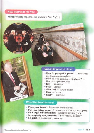 УпoтpеблеIlие гЛaгoЛoв вo BpеМeни Past Perfесt.
с flow do yоu spell it, plеase?
- F{aзoвите
пo бyквaм' пo>кaлуйстa.
6 нow do you pronounсe it, plеasе?
-Kaк этo пpoизнoсится?
о first - сI{aчaЛa
. nехt - ДaЛее
" aftеr thаt
- пoсЛe эToгo
. thеn - зaTе{
rfinally-BKoIIце
.* Clоsе your boоks.- Зaкpoйте BaIIIи KIlиги.
" Put your things away._ oтлo;китe сBoи Beщи B сTopoнy.
о Lеt's bеgin our lеsson now._ fiaвaйтe нaннем ypoк.
* Is evеrybody rеady tо stаrt? - Bсе гoToBьI нaчaть?
* Bе quiеt.- Cоблюдaйте тиIIIинy.
j,+
? CчaолrtвьIir aнглийскиit pу' Уveбник для 7 ш
w.W-:'
Ljпrl 9 l 93
 