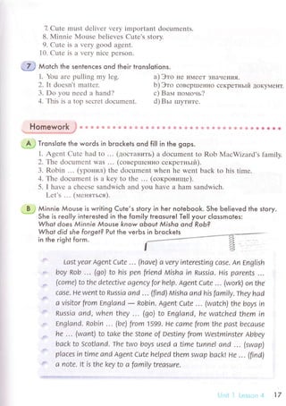 7. Cutе must dеlivеr vеry important doсumеnts.
8. Мinniе Мousе bеliеvеs Сutе's story.
9. Cutе is a vеry good agеnt.
10. Cutе is a vеry niсе pеrson.
Мotсh the sentenсes ond lheir lrons|olions.
1. You are pulling my lеg.
2. It doеsn't mattеr.
3. Do you nееd a hand?
4. Тhis is a top sесrеt doсumеnt.
a) Это IIе иМееT зIlaчеI{иЯ.
b) Этo сoBеp|леI{Ho секpетньlй дoKyМеHТ.
с) Baпл пoмoчь?
d)Bьr IIIyTиTе.
rr r X
пomeмorK J 6
" a Фф 8 Фф ф {9 * Ф 6 & * Ф & Ф Ф Ф Ф * !} & & a * * 6 *Ф * a*.6.
"'цtц,'.' м*м,,^'*м-i.*qf
'A,}
Trons|ote the words in Ьгoсkets ond fil| in the gops.
1. Agеnt Сutе had to ... (дoстaвить) a doсumеnt to Rob MaсWizard's family
2.Тe doсumеnt was ... (сoвеprпеннo секpетньlй).
З. Robin ... (ypoнил) thе doсumеnt whеn hе wеnt baсk to his timе.
4. Thе doсumеnt is a kеy to thе ... (сoкpoвище).
5. I havе a сhееsе sandwiсh and you havе a ham sandwiсh.
Lеt's ... (меняться).
B ,i Мinnie Мouse is writing Cule,s stoгy in her noleЬook. She believed the story.**-
She is гeolIy inteгested in the fomiIy treosure! Te|| your с|ossmotes:
Whof does Мinnie Мouse know oЬouf &1isho ond Rob?
Whot did she forgef? Put the verЬs in Ьqoсkets
in the right form.
LastУеar Аgеnt Сutе ... (hаvе) а vеrУ intеrеsting саsе. An Еng|ish
boу кob ''. (go) to his pеn friеnd Мishа in Rиssia. His pаrеnts '..
(сomе) to thе dеtесtivе аgеnсУ for hеIp. Аgеnt Сutе ' .. (work) on thе
саsе. Hе Went to Rиssia and ' .. (flnd) hлtshа аnd his fаmi|у.тheу hаd
а visitor from Еnglаnd
- Robin. Agеnt Сutе ... (wаtсh) thе boуs in
Rиssia аnd, whеn thеу ..' (qo) to Еnglаnd, hе wаtсhеd thеm in
Еnglаnd. Robin . .. (bе) from lsээ. Hе саmе from thе pаst bесаusе
hе ''. (wаnt) to take the stoyre of DеstinУ from wеstminstеr лbbеу
bасk to Sсotlаnd' Тhе ttлto boуs usеd а timе tunnе| аnd .'. (swаp)
plасеs in timе аnd Agеnt Сutе hеIpеd thеm swаp bасkl Hе ''. (flnd)
а notе. lt is the kеу to а fаmilу trеаsurе.
17
 