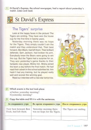 St David,s Ецprеss;
i
St Dovid,s Express, the sсhoo| newspoPer, hod o гepoгt oЬout yesterdoy,s
motсh. L]sten ond reod.
tl .rrr.
l RФ | lgers suгрrtsr
Look at the happy faces in the piсture! The
Tigers are smi|ing. Thеy have won the house
cup for the first time in twenty Уears.
Yesterday morning thеre was no hopе
for thе Тigers. They simply сou|dn't win the
matоh and they understood that. Тheir best
forward, Ben B|aсk, had |eft them' Their briIliant
defender, Sam Jaсkson, had broken his arm.
Еverybody knew the Bears were going to win
the сup. But the Тigers had a surprise for us.
Тhey won yesterday's game thanks to their
fantastiс new p|ayer, Misha |nin. Misha joined
the team a day before the final matсh. He had
read their advert in the sсhooI aоtivities list. lnin
hadn't had any training, but he played really
wel| and sсored the winning goa|.
Read our interview with a new star tomorrow.
Whiсh evenls in the text took p|oсe
a) bеforе yеstеrday morning?
b) yеstеrdаy morning?
Copy the toЬle ond fiII it in with the sentenсes.
,Цo вчеparшпегo Yтpa
Тhеir bеst forward, Bеn
Blaсk, had lеft thеm.
Bо вpемя Bчеpalшшегo yтpa
Yеstеrday morning thеrе
Was no hope for thе Tigеrs.
Пoсле BчеpaIшIIегo утpa
Thе Тigеrs arе smiling.
 