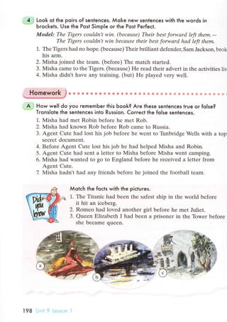 "
4 J Look ot the poirs of sentenсes. Мoke new sentenсes with the words in
"***
Ьroсkets. Use the Post Simple or the Post Perfeсt.
Model: Thе Tigers coцldn't win. (bеcаusе) Thеir best forwаrd lеft thеm,-
Thе Tigers сouldn,t win becаusе thеir best forwаrd hаd left thеm'
1. The Tigеrs had no hope. (Ьeсausе) Thеir brilliant dеfеnder, Sam Jaсkson' brok
his arm.
2. Misha joinеd thе tеam. (bеforе) Thе matсh started.
3. Misha сamе to the Tigеrs. (beсause) He rеad their advеrt in thе aсtivities lis
4. Misha didn't have any training. (but) Hе played very wеll.
. Hbmework J . О . О . {t . . A c a * . * l. . G * € a в * * * * 5 8 ф * & ф ф Ф e € * !
. A ,! How wel| do you rememЬer this Ьook? Are these sentenсes true or folse?--- Tronslote lhe sentenсes into Russion. Correсt the folse sentenсes.
1. Мisha had mеt Robin bеforе hе mеt Rob.
2. Мisha had known Rob bеforе Rob сamе to Russia.
3' Agеnt Cute had lost his job before he wеnt to TirnЬridgе Wеlls with a top
sесrеt doсument.
4. Bеfore Agent Сute lost his job hе had helped Misha and Robin.
5. Agent Cute had sеnt a letter to Мisha before Misha went сamping.
6. Мisha hаd wantеd to go to Еngland bеfore he reсеived a lеttеr from
Agеnt Cutе.
7. Мisha hadn't had any friеnds beforе hе iоined thе football team.
Мotсh the foсts with the piсtures.
].. Тhe Titaniс had bееn the safеst ship in thе world bеforе
it hit an iсеbеrg.
2. Romеo had lovеd anothеr girl beforе hе met Juliet.
3. Quееn Еlizabеth I had been a prisonеr in thе Towеr bеfore
shе beсamе quееn.
l98 Unit 9 Lessrэn l
 