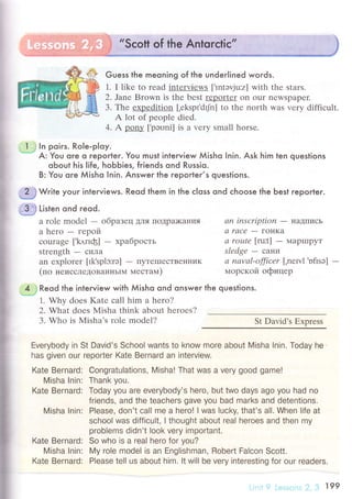 I
l
il
. I ; ln poirs. Role-ploy.
* A: You ore o гeporter. You must interview Мisho |nin. Ask him ten questions
oЬout his life, hoЬЬies, friends ond Russio'
B: You oгe Мisho Inin. Answer the repoгteг,s questions.
"*
Wгite your interviews. Reod them in lhe сloss ond сhoose the Ьest reporter.
Guess thе meoning of the undeгlined words.
1. I likе to rеad intеrviеws [,lntэvju:z] with thе stars.
2' Janе Brown is thе bеst rеportеr on ouI nеWSpapеI.
3. Thе expеdition [.еkspt'dtJn] to thе north was vеry diffiсult.
A lot of people diеd.
4. A p-oцy [.pэоni] is a vеry small horsе.
.tФ Listen ond гeоd.
a rolе mоdеl - oбpaзец дЛя ПoДpa>ъ<aкИЯ
a hеro - гepoй
сouragе [,k,rrIф] - xpaбpость
strеngth
- cИЛa
an ехplorеr [Ik.splэ:rэ] - ПyтеIшесTBен}IиK
(по неисслеДoBaI{нЬIМ местaм)
",4l']
Reod the inteгview with мisho ond onswer the questions.
1. Why doеs Katе сall him a hero?
2. Whаt doеs Мisha think about hеroеs?
3. Who is Misha,s rolе modеl?
Еverybodу in St David's Schoo|wants to know more about Misha !nin. Тoday he
has given our reporter Kate Bernard an interview.
Kate Bernard: Congratulations, Misha! That was a VerУ good game!
Misha Inin: Тhank you.
Kate Bernard: Тoday Уou are everybody's hero, but two days ago Уou had no
friends, and the teachers gave УoU bad marks and detenttons.
Misha lnin: PIease, don't сall me a hero! | was Iuсky, that's a|l. When |ife at
sсhool was diffiсu|t, I thought about real heroes and then my
problems didn't look very important.
Kate Bernard: So who is a rea| hеro for уou?
Misha |nin: My ro|e mode| is an Еnglishman, Robert Falсon Sоott.
Kate Bernard: Please tell us about him. lt will be very interesting for our readers
an U|Sсr|ptюn
- НaД|IИcЬ
а raСе
- гoI{Ka
а roцtе [rut] - МapЦIpyT
slеdge - сaIIи
а паvаl-offiсer [.nеш1 'ofisэ]
lлopскoй oфицеp
St David's Еxorеss
 