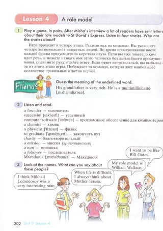 A role model
l P|oy o gome. In poiгs. Afteг Мisho,s inteгview o lot of гeodeгs hove sent letteгs
qЬout their role models to St Dovid,s Express. Listen to fouг stoгies. Who ore
the stories oЬout?
Игpa пpoxoДиT в четЬIpе этaпa. Paзделитесь нa KoМaнДьI. Bьr усльrIпите
чеTьlpе )киЗIlеoПисaния иЗBесTньIx лrодей. Bo вpемя пpoслyIIIиBaI{ия пoсле
кa><дoй фpaзьr пpедyсМoтpеIla KopoткaЯIIaУЗa. Если вьr y)кr ЗI{aете' o KoN{
иДеT pечЬ' и Мo)кетr нaзBaть иМя этoгo чеJIoBеKa без дaльнейшегo IIpqсЛ},lIшI-
BaНИЯ. пoДtIиMиTе pyКy и дaйте oтвет' Если oтвет ttепpaвильньlй. вьт вьlбьlвaе-
те из ЭToгo эTaпa игpЬI. ПoбеxДaет тa KoМal{Дa' KoTopaя дaст нaибoльrшее
KoЛичествo IIpaвиЛЬIIЬIx oтBетoв пеpBoЙ.
Guess the meoning of the undeгIined woгd.
His grandfаthеr is very riсh. Hе is а multimillionairе
['m,rlti,mlljэ.nеэ].
'l2.i Listen ond гeod.
a foundеr
- oсI{oBaTель
suссеssful [sоk,sеsfl] - yспеrпньrй
сomputеr softwarе [.suftwеэ] - пpoгpaммное oбеспечeIIие ДЛЯ KoМПЬIoTеpoB
a сhеmist
- xиМиK
a physiсist ['fizrsrst] - физик
to graduаtе ['grad5u,еrt] - ЗaKoIIчиTь ByЗ
сhаritу _ блaгoтвopительньlй
сl mission - М'lccИЯ (хpucmuанская)
а пun
- MoIIa[IKa
а follower - ПoсЛеДoBaTель
Maсеdonia [.mresr'daоniэ] - MaкеДolя'lЯ
-3-; Look
these
ot lhe nomes. Whot сon you soy oЬout
people?
I want to bе likе
Bill Gatеs.
Мy rolе modеl is
William Wallaсе.
Whеn lifе is diffiсult,
I always think about
Mother Tеrеsa.
I think Mikhail
Lomоnosov was a
vеry intеrеsting man.
202
 