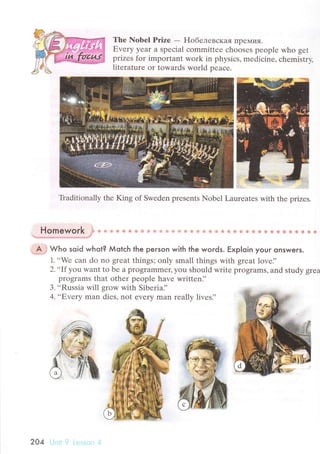 Thе Nobеl Prize - F{oбeлевскaЯ ПpeМ'тЯ.
Еvеry Уear a spесial сommittее сhoosеs pеople who gеt
prizеs for important wоrk in physiсs, mеdiсine, сhеmistry,
litеraturе оr towаrds world pеaсе.
Тtaditionally thе King of Swеdеn prеsеnts Nobеl Lauтеatеs with thе prizеs.
Homework j* * Ф d.* Фr ф ф + s t9 ф] * ib fд + lfu +.r ф # ri} {* Ф ф ф ф,3} ф.яs еi ф ф ф ф *s ф *
.t+з*:g.щр+,*дгlз"-l*r.s*l
*.*.lJl
".A;
wь" soid whot? Мotсh lhe peгson with the woгds. Еxp|oin youг onswers.
1...Wе сan do no grеat things; оnly small things with grеat lovе.''
2'..If you want to bе a programmеr' уou should writе programs, and study grеa
programs that othеr peoplе havе writtеn],
З...Russia will grow with Sibеria]'
4.,,Еverу man diеs, nоt еvеry man rеally livеs.',
204 '.:
 