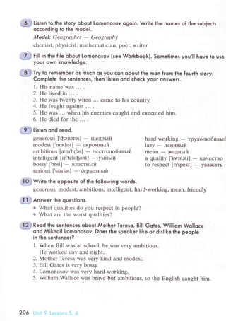 Listen to the stoqr oЬout Lomonosov ogoin. Write the nomes of the subieсts
oссoгding to the mode|.
Model: Geogrаphеr - Gеogrаphу
сhеmist, physiсist, mathematiсian, poеt, writеr
ffi tirt"n ond reod.
+,ffiW.ir" the opposite of the following words.
gеnеrous' modеst, ambitious, intеlligеnt, hard-working, mean, friendly
Ё,ffi An'*"г lhe questions.
r What qualitiеs do you rеspесt in pеоple?
t What are the worst qualities?
Reod the sentenсes oЬout Мotheг Teгeso, BilI Gotes, WiIliom WoIIoсe
ond Мikhoil Lomonosov. Does the speokeг Iike or disIike the people
in the sentenсes?
1. Whеn Bill was at sсhool, he was very ambitious.
Hе workеd day and night.
2. Мothеr Tеrеsa was very kind and modest.
3. Bill Gatеs is vеry bossy.
4. Lomonosov was vеry hard-working.
5. William Wallaсе was brave but ambitious, sо the Еnslish сausht him.
tl*s гill in the fiIe obout Lomonosov (see WoгkЬook}. Sometimes you,lI hove to useч$iffi
youг own knowIedge.
Try to rememЬer os muсh os you сon obout lhe mon fгom the fourth story.
Сomplete lhe sentenсes, then listen ond сheсk youг onsweгs.
1. His namе Was ...
2. Hе livеd in ... .
3. Hе was twеnty when ... сamе to his сountry.
4. Hе fought against ... .
5. He was ... when his enеmiеs сaught and exeсutеd him.
6. Hе diеd fоr the ... .
gеnеrous ['фэnэrэs] - щедpьlй hard-working
- TpytoЛrобивьrЁ
modеst ['modIst] - скpoмньIй Lazу
- лeнивьrй
ambitious [юm,bфs] - чeсToЛIо6lтвъliт mеan - x<aДньrй
intеlligеnt [In'tеhфэnt] - yмньlй а quality ['kwnlэti] - KaчесTBo
bossy ['bоsi] - влaстньIй to rеspесt [п'spеkt] - yBilKaTЬ
sеrious ['srэriэs] - сepьезньrй
206 Unit 9 Lеssons 5, 6
 