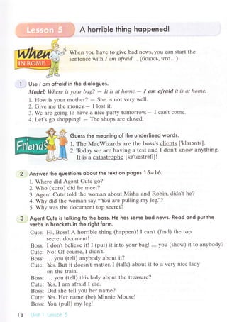 A horгible thing hoppened!
Whеn you havе to givе bad nеws, you сan start thе
sеntenсе with 1 аm аfrаid... (боrось' нтo...)
Use I orn ofroid in the diologues.
Model: Whеrе is уoшr bаg? - It is аt home.- I аm аfrаid it is аt homе.
1. How is уour mothеr? - Shе is not vеry wеll.
2. Givе mе thе monеy.- I lost it.
3. Wе arе going to havе a niсе party tomorrow.- I сan't сomе.
4. Lеt's go shopping! - Thе shops arе сlosеd.
Guess the meoning of the underlined words.
1. Thе MaсWizards are the boss's сliеnts [,klarэnts].
2.-Гodaу wе are having a tеst and I don't know anything.
It is a сatastrophе [kэ'trestтэГr]!
Answer the questions obout the text on Poges I 5- I 6.
1. Whеrе did Agеnt Cutе go?
2. Who (кoгo) did hе mееt?
3. Agеnt Cutе told thе woman about Misha and Robin, didn't hе?
o. wц, did thе Woman say,..You arе pulling my lеgi'?
5. Why was thе doсumеnt top sесret?
Agent Cute is toIking to the Ьoss. He hos some Ьod news. Reod ond put the
veгЬs in Ьroсkets in the гight foгm.
Cutе: Hi, Boss! A horriblе thing (happеn)! I сan't (find) thе top
sесrеt doсumеnt!
Boss: I don't bеliеvе itl I (put) it into yоur bag! ...you (show) it to anybody?
Cutе: No! of соurse, I didn't.
Boss: ... you (tеll) anybody about it?
Сutе: Yеs. But it doеsn't mattеr. I (talk) about it to a vеry niсе lady
on thе train.
Boss: ... you (tеll) this lady about thе trеasurе?
Cutе: Yеs, I am afraid I did.
Bоss: Did shе tеll you hет namе?
Сutе: Yеs. Е{еr namе (bе) Мinniе Mouse!
Boss: You (pull) my lеg!
t8
 