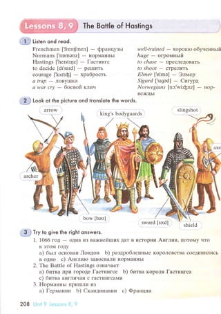 'it*# titt"n ond reod.
Тhe Bottle of Hostings
Frеnсhmеn [,frеn{mеn] - фpaнцyзьr
Normans [,nnmэnz] - нopMaIII{ЬI
Hаstings [.hеlstlцz] - Гaстингс
to dесidе [dr.saId] - pеlшиTЬ
сouragе ['k,l.пф] - xpaбpoсть
а trap
- ЛoByIIIKa
а wаr сrу - бoевoй клич
Look ot the piсtuгe ond tronslote the woгds'
wеll-trаined - xopoшo oбyненньrй
huge - oгpoмньlй
to сhаse - ПpeсЛедoвaтЬ
to shoot - сTpеЛяTь
Еlmеr ['еlmэ] - Элмеp
Sigurd [.srgэd] - Cигypд
Norwegiаns [nэ:.wi:фnz] - нop-
Bе)KIIЬI
оwvtu [oJ.u] shiеld
- 3 j тry to give the right onswers.
1. 1066 гoД - oДI{a из вокнeйrпиx ДaT в исTopии Aнглии' ПoTo}{y чTo
B эToМ ГoДy
a) бьIл oсIIoBaIl Лoндoн b) paздpoбЛeIII{ьIе KopoJIeBсTBа сoeДиI{иJIисЬ
B oДI{o с) Aнглиro зaBoеBaЛи I{opМaI{IIьI
2. Тhe Battle of Hastings oЗIIaчaеT
a) 6итвa IIpи гopoДе Гaстингсе b) битвa KopoЛя Гaстингсa
с) битвa aI{ГЛичaI{ с гaсTингсaI{и
3. HopмaннЬI tIpиIIIли иЗ
a) Геpмaнии b) Cкaндинaвии с) Фpaнции
208 lJnit 9 |.еssоns 8, 9
arrow
king's bodyguards
bow [bэо]
slingshot
 