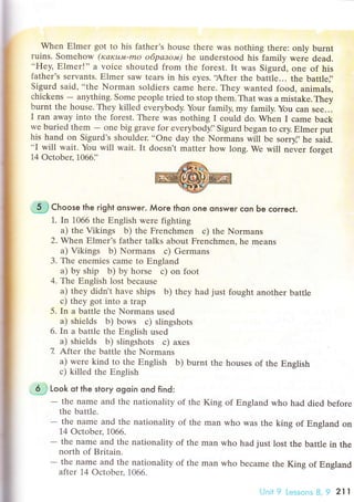 Whеn Еlmer got to his fathеr's house thеrе was nоthing theте: only burnt
ruins. Somеhow (rcакu'vt-mo o6pазo'w) he undеrstood his family were dead...Hеy, Еlmеr!'' a voiсе shoutеd from thе forеst. It was Sigurd, onе of his
fathеr's sеrvants. Еlmеr saw teaIs in his еyes..Aftеr thе battlе... thе battle]'
Sigurd said, ..thе Norman soldiers сamе herе. Thеy wanted food' animals,
сhiсkеns
- anything. Some pеоplе tried to stop thеm. That was a mistake. Thеy
burnt thе housе. They killed еvеrybody. Your family, my family. You сan see...
I ran away into thе forеst. Тhеrе was nothing I сould do. Whеn I сame baсk
wе buriеd them
- onе big gravе for evеrybody]'Sigurd bеgan to сry. Еlmer put
his hand оn Sigurd,s shouldеr. ..one day the Normans will bе sorrt', he siiс...I will wait. You will wait. It doеsn't matter hоw long. We will nevеr forget
14 oсtobец 1066]'
"-jh}сhoose the right onswer. Мore thon one onswer сon Ьe сorreсt.
1. In 1066 the Еnglish wеre fighting
a) the Vikings b) the Frеnсhmеn с) thе Normans
2. Whеn Еlmеr's fathеr talks about Frеnсhmеn, he mеans
a) Vikings b) Nоrmans с) Germans
3. Thе еnеmiеs сamе to Еngland
a) by ship b) by hоrse с) on foot
4. Thе Еnglish lost bесause
а) thеy didn't have ships b) they had just fought another Ьattle
с) thеy got into a trap
5. In a battlе thе Normans used
a) shiеlds b) bows с) slingshots
6. In a battlе thе Еnglish usеd
a) shiеlds b) slingshots с) axеs
7. Ьfter thе battlе thе Normans
a) werе kind to the Еnglish b) burnt thе houses of the Еnslish
с) killеd thе Еnglish
,.6$ look ot the story ogoin ond find:
- thе namе and the nationality of thе King of Еngland who had diеd bеforе
thе battlе.
- the namе and thе nationаlity of thе man who was thе king of Еngland оn
14 oсtobеr, 1066.
- the namе and the nationality of thе man who had just lost the battle in the
north of Britain.
- thе namе and thе nationality of thе man who bесame the King of Еngland
after 14 oсtоber. 1066.
Unit 9 Lеssons B, 9 2l l
 