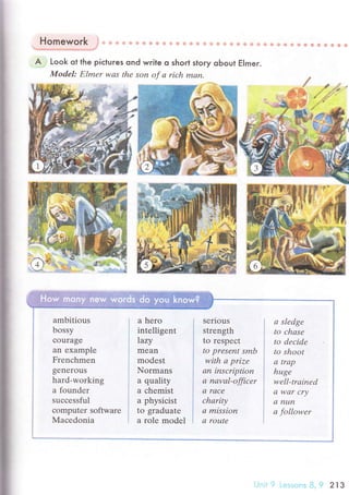i
Homework }+т вl с+ri:i,* ф ?.i' !s ф нi:ъ ф rъ+ EЁ ф.J! ф i!.{? Ф ф {* ii tF {g
.=''!ф!4,.aj+;нф5
ff'" ct#:ф.!.sl"i*-?i'
A . Look ot the piсtures ond wгite o shorl story obout Elmer.
Model: Еlmеr wаs thе son of а rich mаn.
;+ф*,ффффффф'di
ambitious
bossy
сourage
an еxample
Frenсhmen
gеnerous
hard-wоrking
a foundеr
suссеssful
сomputеr softwarе
Мaсеdonia
a hero
intеlligеnt
|azу
mean
modest
Normans
a quality
a сhеmist
a physiсist
to graduatе
a rolе modеl
sеrious
strength
to rеspесt
to presеnt smb
with а prizе
аn insсription
а nаvаl-officer
а rасe
сhаritу
а mission
а routе
а sledge
to сhаse
to dеcidе
to shoot
а trаp
huge
well.trаined
а wаr сrу
dI nuп
а followеr
 