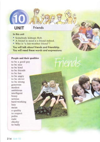 UNlт
ln this unit
e Somebody kidnaps Rob.
€ A friеnd in nееd is a friеnd indееd.
ф Who is ..a fair-wеathеr friеnd''?
You wiIl tolk oЬout friends ond friendship.
You will need these words ond expressions:
Peоplе аnd thеir qualitiеs
to be a good guy
to bе niсе
to bе kind
to bе friеnds
to bе fun
tо bе angry
to bе сlеvеr
to be strong
gеnеrouS
modеst
ambitious
intеlligеnt
bossy
serious
hard-working
Iazу
mеan
a quality
to respесt
politе
rudе
сhеeky
to bully
214
Friends
 