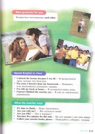 ",,
'*
Btl ввpа'гнtlе 'tссTol'MCHИе еaсh olher.
. u1.i
a,t
:
р
I missеd thе lеssоn, bесаusе l was ill.- Я пpопyстил(a)
ypoK, ПоToМy alTo болел(a).
I'rn sorry. I hаvеn,t dоne mу hоrшеwork..* Извините.
Я Hе BЬIIIoЛнrrл(а) ДoМaш]неL. ЗaДallие.
I'vе left my bоok at fuоmе.- Я oставил(a) т<нигу дoмa'. r havеn't fiпishеd thе ехеrсise уet.- Я еIr{е Ilе зaкoнuил(a,;
yirpa)кI{еFIие.
It's time to fiцish.- Пopa зaкaнЧиBaTЬ.
Arе уou with mе?
- Bьi сJIyIпaеTе меня?
Are yоu oк? - Bсе в поpядке?
}bu havе fivе nrirrrrtes fоr this tаsk.- Нa этo ЗaДaние y Baс I]ЯTЬ MиIryT.
СоШесt yоur exеrсisе boоks, plеasе"- Пo>кaлyriст", .oб"p,'" TеTpaДи.
215
 