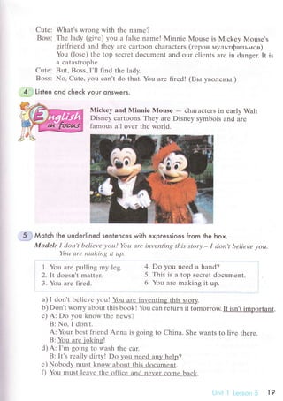 Cutе: What's Wrong with thе namе?
Boss: Thе lady (givе) you a falsе name! Minniе Мousе is Miсkеy Mousе's
girlfriеnd and thеy arе сartoon сharaсtеrs (геpoи мyльтфильмoв).
You (losе) thе top sесrеt doсumеnt and our сliеnts arе in dansеr. It is
а сatаstrophе.
Сute: But, Boss, I'll find thr lady.
Boss: No, Сutе, you сan't do that. You arе firеd! (Bьl YвoленьI')
4..: Listen ond сheсk youг onswers.
Miсkеy and Мinnie Mousе
- сharaсtеrs in еarly Walt
Disnеy сartoons. They arе Disnеy symbols and arе
famous all ovеr thе world.
5 .i Мotсh the under|ined sentenсes with expгessions fгom the Ьox.
Model: I doп't beliеvе уou! You аrе inveпting this storу.- I don't bеliеvе уou.
You аrе mаkiпg it up
1. You arе pulling my lеg.
2. It doеsn't mattеr.
3. You аrе firеd'
a) I don't bеliеvе you! You arе invеnting this stor}z.
b) Don't Worry about this boоk! You сan rеturn it tomorrow. It isn,t important.
с) A: Do you know thе nеws?
B: No.I don't.
A: Your bеst friеnd Anna is going to China. Shе wants to livе thеrе.
B:You arе iokins!
d) A: I'm going to wash thе сar.
B: It's rеally dirty! Do you nееd an}z hеlp?
е) Nobodlz must know about this doсumеnt.
f) You must lеavе thе offiсе and nеvеr сomе baсk.
4. Do you nееd a hand?
5. This is a top Seсrеt doсumеnt.
6. You arе making it up.
19
 