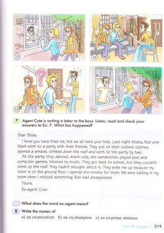 I
I
7 Agent Cute is writing o |etler to the Ьoss. Listen, reod ond сheсk your
onswers Io Ех.7 ' Whot hos hoppened?
Dear Doos,
I know уou have fired me, buI wr a|| nеed уour he|p, Laet, nighL Мieha, Kob and
Мark went to a 2ar|у wit,h their friendэ' Theу puL on |hrir coo|ro| c|othеo,
opanrd a window, c|imbed down the roof and wrnt |o Nhe parLу bу taхi,
Аt,the parLу theу dancrd, drank co|a, aNa eandwichee' v|aуed poo| and
com?uLer тarnez, |ieLеnea |o mueic, Thеу got back тo echoo|, bu| Lhеу cou|dn't
climb up |he roof, Theу hadn'| LhoughL about i|, Theу wokr mе up becauoе mу
room ie on trhe Тround f|oor, I opanrd the window for thеm, Wе were ta|kinq in mу
room whеn I noЬiced eome|hinцi Kob had dioappeared,
Youre,
Еx-aqent CuLe
, .i Whot does the word ex.ogent meсn?
I ; Write lhe nomes of
a) an еx-prеsidеnt b) аn ех-сhampion с) an еx.primе ministеr
:.r I 219
 