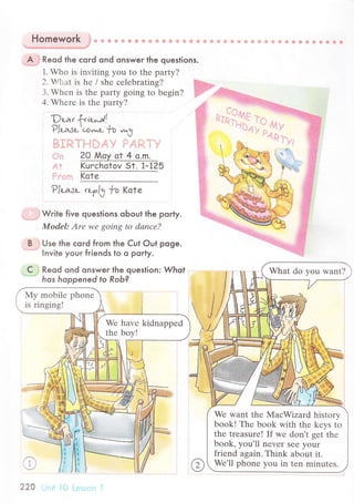 Homework, , ..,i., -:
A Reod the сord ond onswer the questions.
1. Who is inviting you to thе party?
2. V,uilat is hе / shе сеlеbrating? ,::..
3. Whеn is thе party going to bеgin? '. :
4. Whеrе is thе party?
--t.:
^
,!
L)л-аt фiшлll' ::
P/д-дJc-..ю*u|o
^3 i.
,.]
'
.l. 20 Мoy at 4 o.m.
.:j i Kuгсhatov st. F1?5
Kote
P/цsl- tьуl3 ?o Kаtе
Write five queslions oЬout the porty.
Modеl: Аrе wе goiпg to dаnсе?
Use the сoгd from the Cut out poge.
Invite youг friends to o porty.
Reod ond onsweг the question: What
hos hoppened to Rob?
1
n
li.
с What do you want?
Wе want thе MaсWizard history
book! Thе book with thе kеys to
thе trеasurе! If wе don't sеt thе
book. уoш.ll n"u".
'".
yoi.
friеnd again. Think about it.
Wе,ll phonе you in tеn minutеs.
220
 