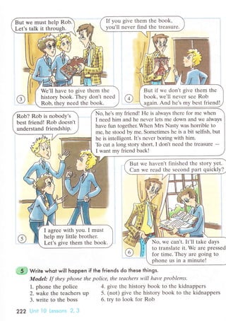 If you givе them thе book,
vou'll nеvеr find thе treasurе.
But if wе don't givе thеm thе
book' wе'll nеvеr sее Rob
again. And hе's mу bеst friend!
But we must hеlp Rob.
Let's talk it throush.
We'll havе to givе thеm thе
history book. Thеy don't nееd
Rob. thеv nееd thе book.
Nо, he's my friend! Hе is always thеrе for mе when
I nееd him and hе nеvеr lеts mе down and wе always
havе fun together. When Мrs Nasty was horriblе to
mе, hе stood bу me. Somеtimes hе is a bit sеlfish, but
hе is intеlligеnt.It's nevеr boring with him.
To сut a long story short, I dont nееd thе trеasure -
I want my friеnd baсk!
Rob? Rob is nobody's
best friend! Rob doеsnt
undеrstand friendship.
I agrее with you. I must
help my littlе brothеr.
Let's sivе them thе book.
But wе havеn't finishеd thе story yеt.
Can wе rеad thе sесond part quiсkly?
No, wе сan,t. It'll takе days
to translatе it. Wе arе prеssеd
for timе. Thеy arе going tо
phonе us in a minutе!
Write whot will hoppen if the friends do these things.
Mod,el: If thеу phoпе thе poliсе, thе tеасhеrs will hаve problеms.
1". phonе thе poliсе 4. givе thе history bоok to thе kidnappеrs
2. wake thе tеaсhеrs up 5. (not) givе thе history book to thе kidnappеrs
3. write to the boss
222 |пii ]0 i-еssоns 2, З
6. trv to look fоr Rob
 